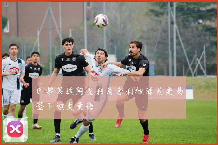 巴黎若追阿克利乌舍利物浦或更易签下迪奥曼德