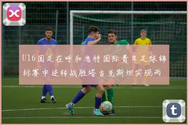 U16国足在呼和浩特国际青年足球锦标赛中逆转战胜塔吉克斯坦实现两连胜