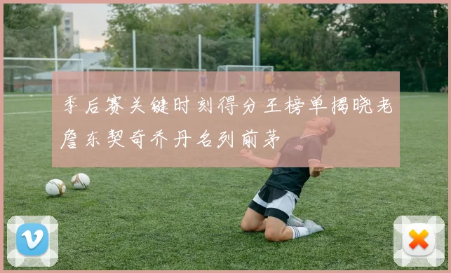 季后赛关键时刻得分王榜单揭晓老詹东契奇乔丹名列前茅