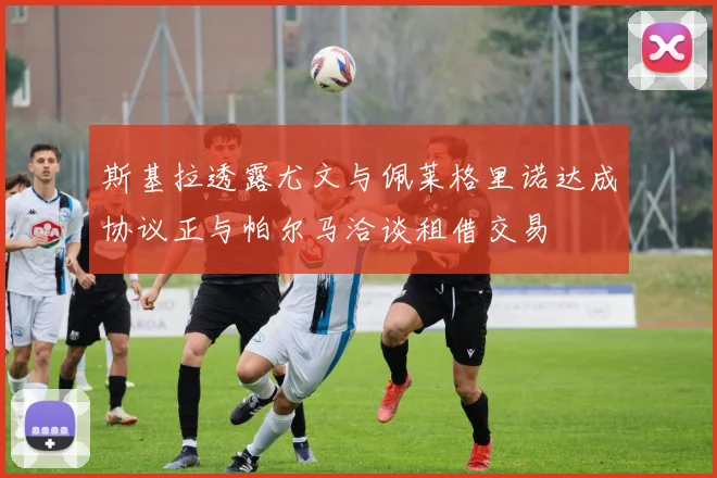 斯基拉透露尤文与佩莱格里诺达成协议正与帕尔马洽谈租借交易