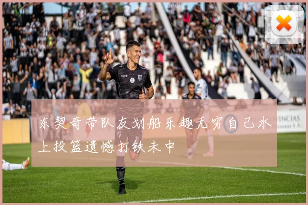 东契奇带队友划船乐趣无穷自己水上投篮遗憾打铁未中