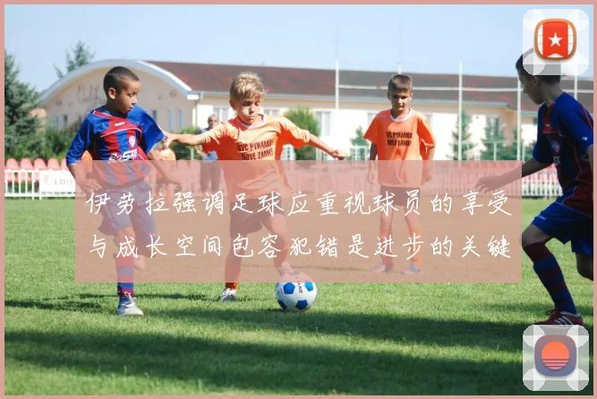 伊劳拉强调足球应重视球员的享受与成长空间包容犯错是进步的关键