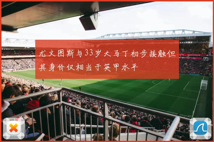 尤文图斯与33岁大马丁初步接触但其身价仅相当于英甲水平