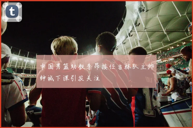 中国男篮助教李昂接任吉林队主帅钟诚下课引发关注