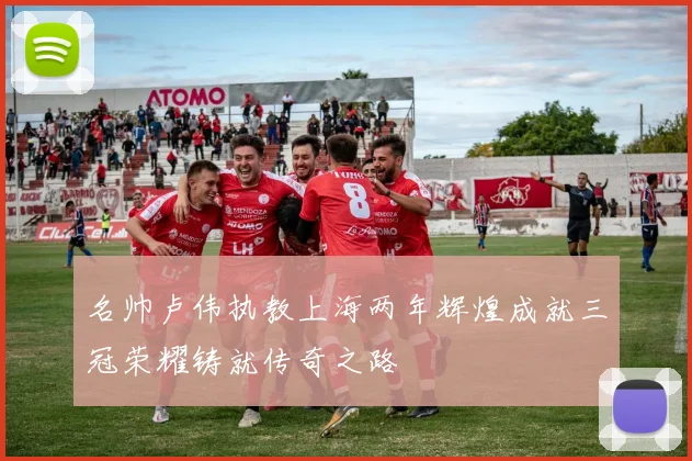 名帅卢伟执教上海两年辉煌成就三冠荣耀铸就传奇之路