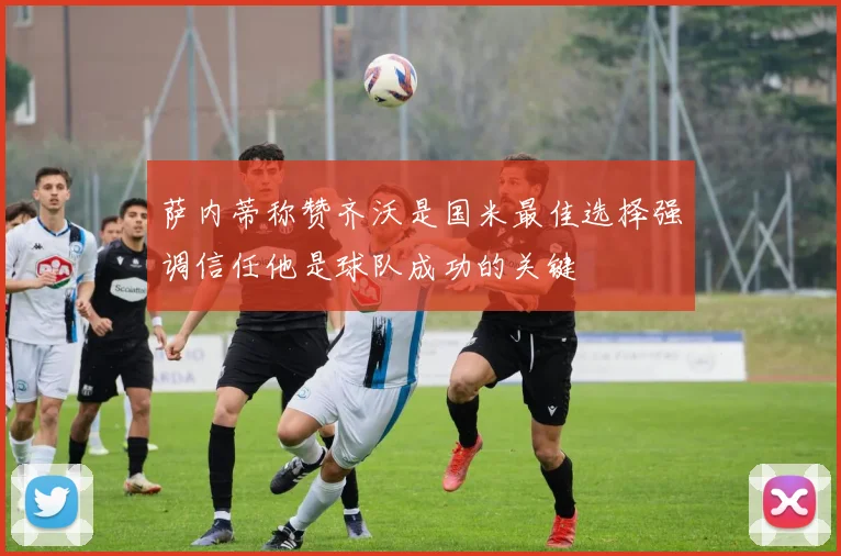 萨内蒂称赞齐沃是国米最佳选择强调信任他是球队成功的关键