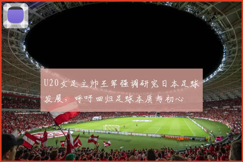 U20女足主帅王军强调研究日本足球发展，呼吁回归足球本质与初心