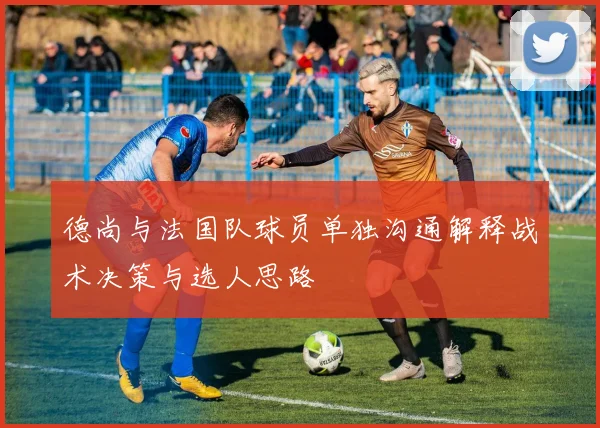 德尚与法国队球员单独沟通解释战术决策与选人思路