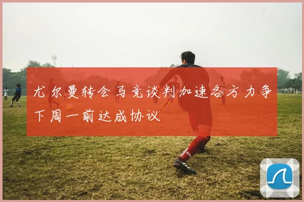 尤尔曼转会马竞谈判加速各方力争下周一前达成协议