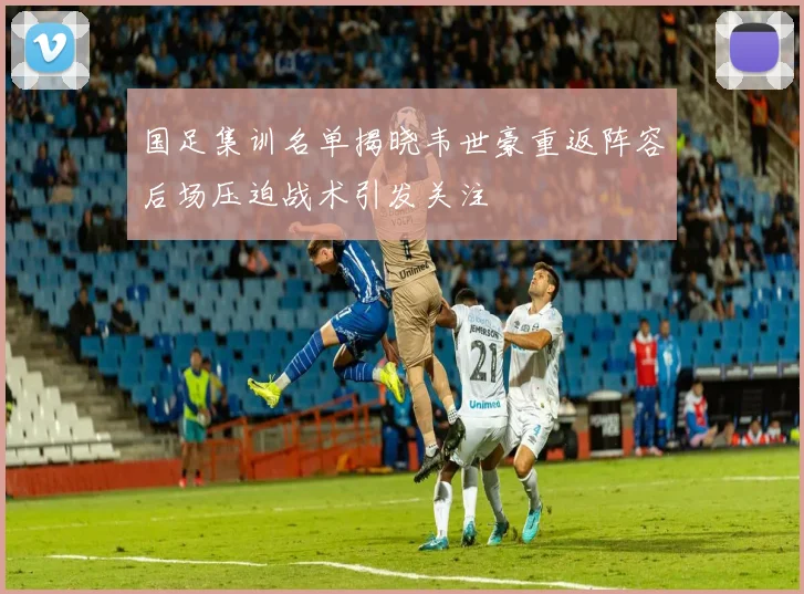 国足集训名单揭晓韦世豪重返阵容后场压迫战术引发关注