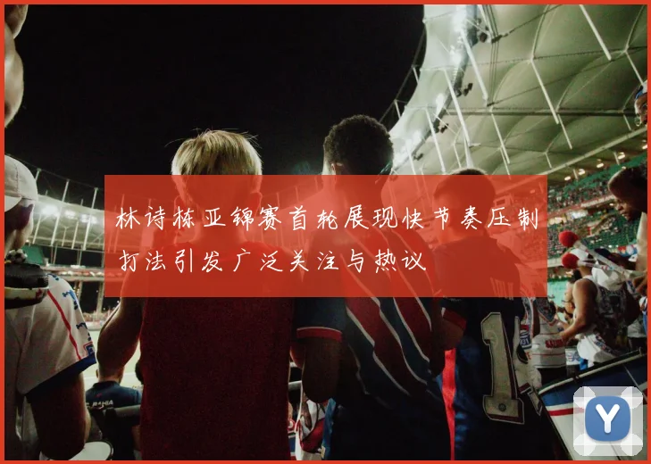 林诗栋亚锦赛首轮展现快节奏压制打法引发广泛关注与热议