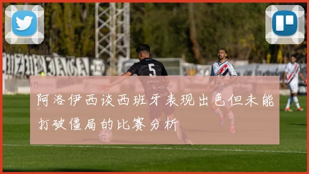 阿洛伊西谈西班牙表现出色但未能打破僵局的比赛分析