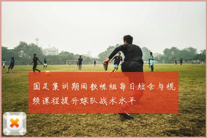 国足集训期间教练组每日短会与视频课程提升球队战术水平