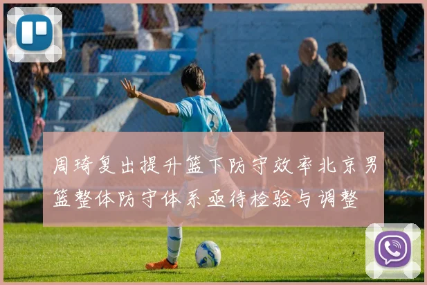 周琦复出提升篮下防守效率北京男篮整体防守体系亟待检验与调整