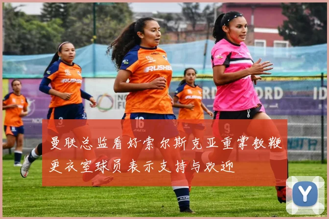 曼联总监看好索尔斯克亚重掌教鞭更衣室球员表示支持与欢迎